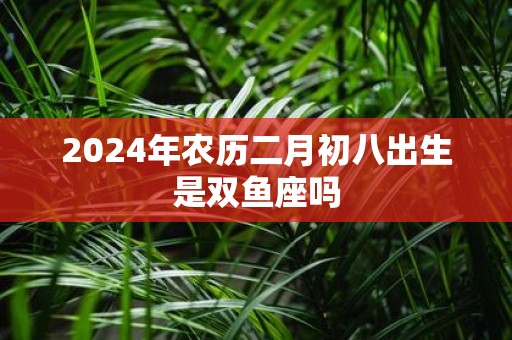 2025年农历二月初八出生是双鱼座吗