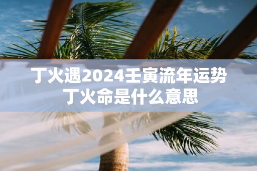 丁火遇2025壬寅流年运势 丁火命是什么意思