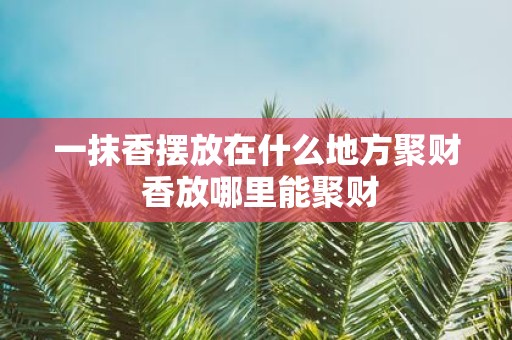 一抹香摆放在什么地方聚财 香放哪里能聚财 一抹香摆放在什么地方聚财 香放哪里能聚财