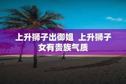 上升狮子出御姐 上升狮子女有贵族气质