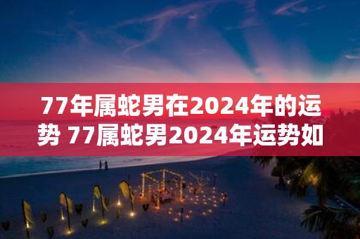 77年属蛇男在2025年的运势 77属蛇男2025年运势如何