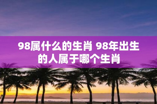 98属什么的生肖 98年出生的人属于哪个生肖