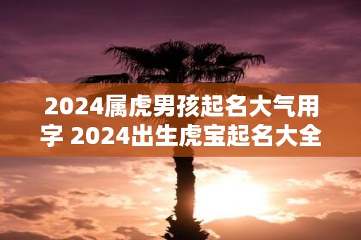 2025属虎男孩起名大气用字 2025出生虎宝起名大全