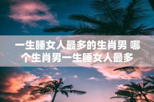 一生睡女人最多的生肖男 哪个生肖男一生睡女人最多