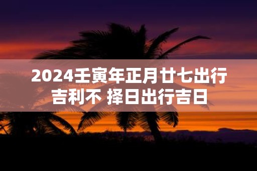 2025壬寅年正月廿七出行吉利不 择日出行吉日