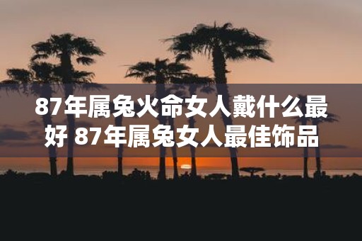 87年属兔火命女人戴什么最好 87年属兔女人最佳饰品是什么