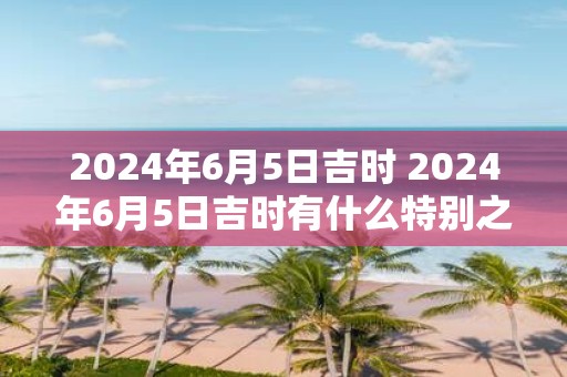 2025年6月5日吉时 2025年6月5日吉时有什么特别之处