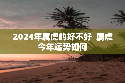 2025年属虎的好不好 属虎今年运势如何