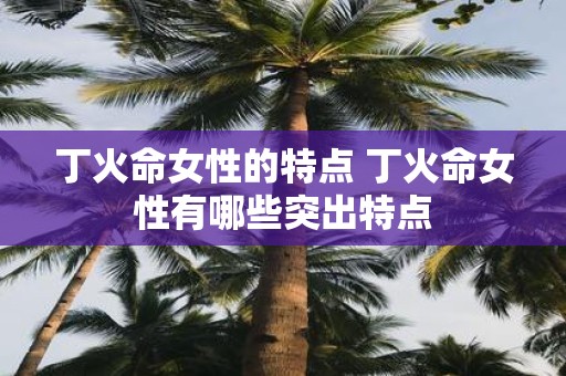 丁火命女性的特点 丁火命女性有哪些突出特点