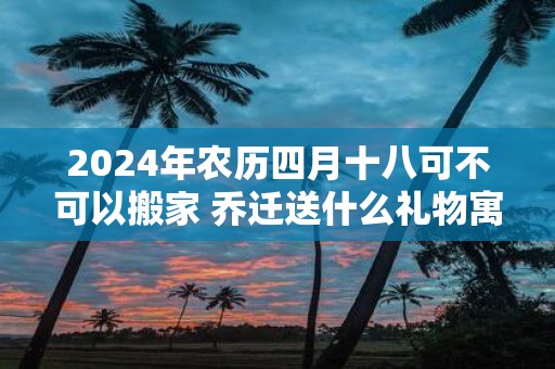 2025年农历四月十八可不可以搬家 乔迁送什么礼物寓意好