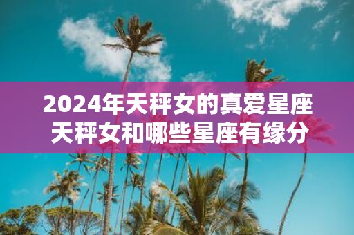 2025年天秤女的真爱星座 天秤女和哪些星座有缘分