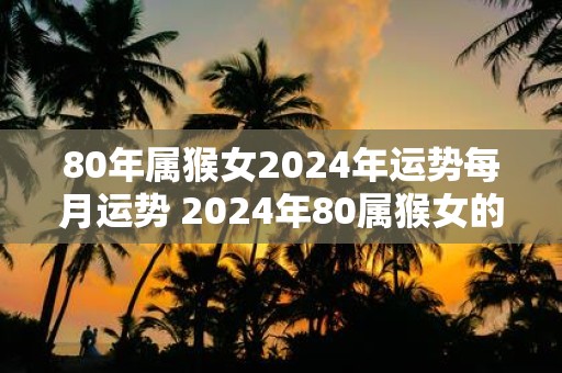 80年属猴女2025年运势每月运势 2025年80属猴女的每月运势如何