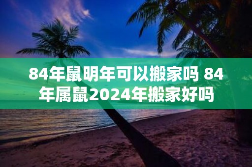 84年鼠明年可以搬家吗 84年属鼠2025年搬家好吗