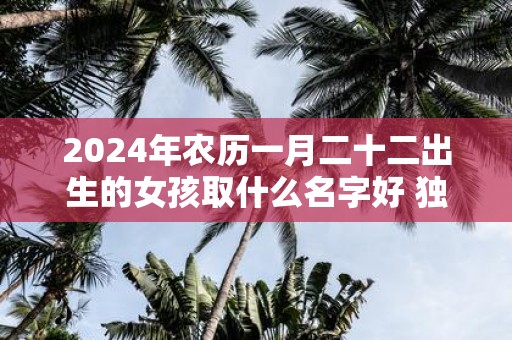 2025年农历一月二十二出生的女孩取什么名字好 独特新颖的名字推荐
