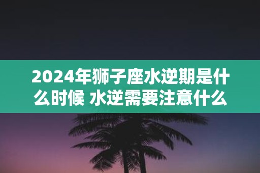 2025年狮子座水逆期是什么时候 水逆需要注意什么