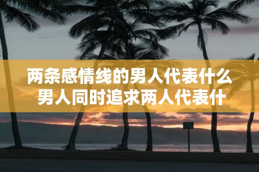 两条感情线的男人代表什么 男人同时追求两人代表什么