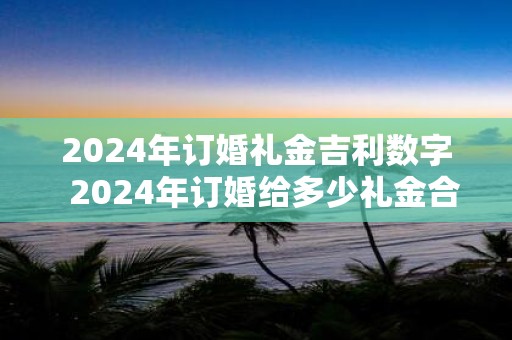2025年订婚礼金吉利数字 2025年订婚给多少礼金合适