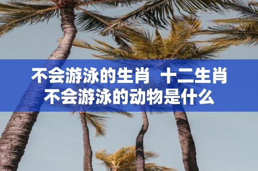 不会游泳的生肖 十二生肖不会游泳的动物是什么