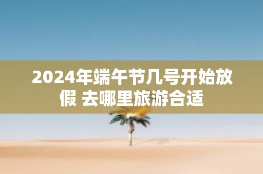 2025年端午节几号开始放假 去哪里旅游合适