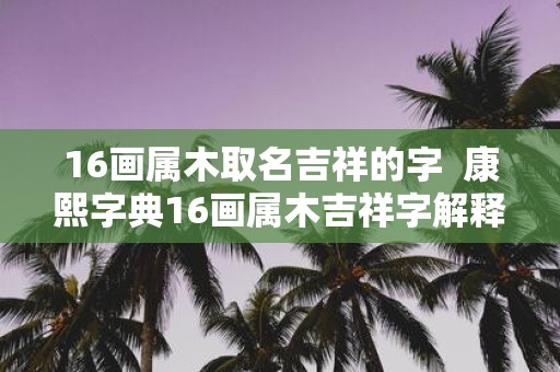 16画属木取名吉祥的字 康熙字典16画属木吉祥字解释