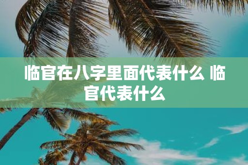 临官在八字里面代表什么 临官代表什么