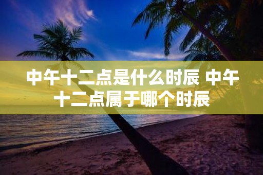 中午十二点是什么时辰 中午十二点属于哪个时辰