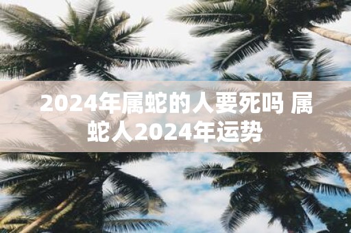 2025年属蛇的人要死吗 属蛇人2025年运势