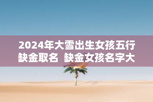 2025年大雪出生女孩五行缺金取名 缺金女孩名字大全免费