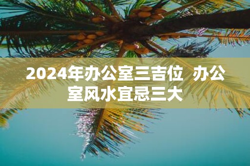 2025年办公室三吉位 办公室风水宜忌三大