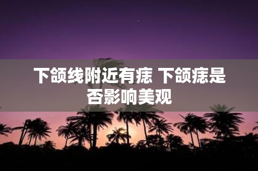 下颌线附近有痣 下颌痣是否影响美观