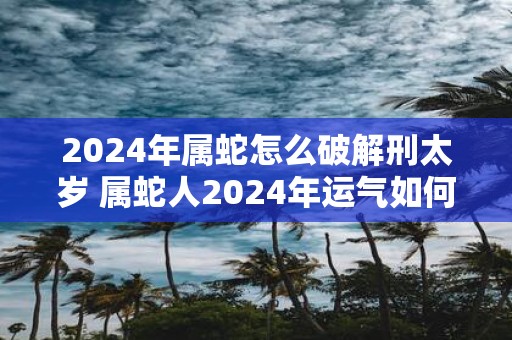 2025年属蛇怎么破解刑太岁 属蛇人2025年运气如何