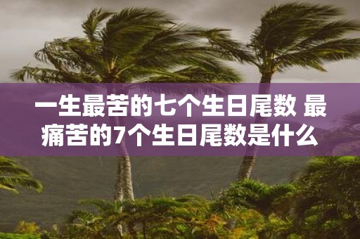 一生最苦的七个生日尾数 最痛苦的7个生日尾数是什么