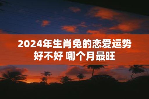 2025年生肖兔的恋爱运势好不好 哪个月最旺