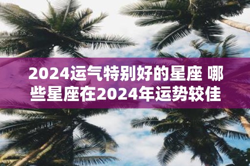 2025运气特别好的星座 哪些星座在2025年运势较佳
