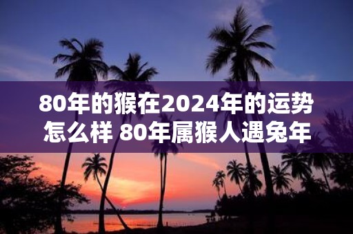 80年的猴在2025年的运势怎么样 80年属猴人遇蛇年运气好吗