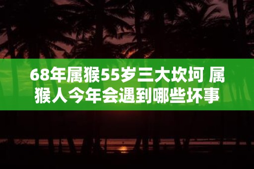 68年属猴55岁三大坎坷 属猴人今年会遇到哪些坏事