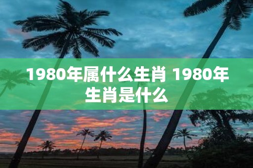 1980年属什么生肖 1980年生肖是什么