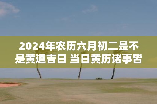 2025年农历六月初二是不是黄道吉日 当日黄历诸事皆宜吗