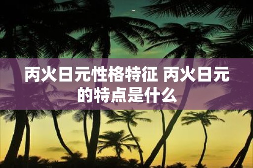丙火日元性格特征 丙火日元的特点是什么