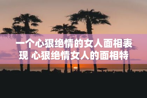一个心狠绝情的女人面相表现 心狠绝情女人的面相特征是什么