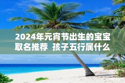 2025年元宵节出生的宝宝取名推荐 孩子五行属什么