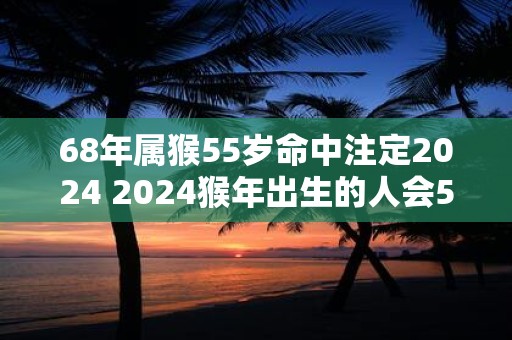 68年属猴55岁命中注定2025 2025猴年出生的人会55岁