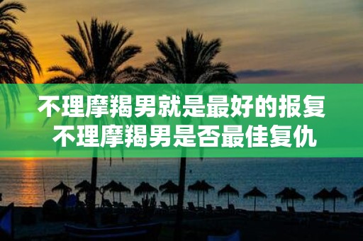 不理摩羯男就是最好的报复 不理摩羯男是否最佳复仇方式