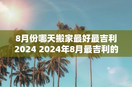 8月份哪天搬家最好最吉利2025 2025年8月最吉利的搬家日