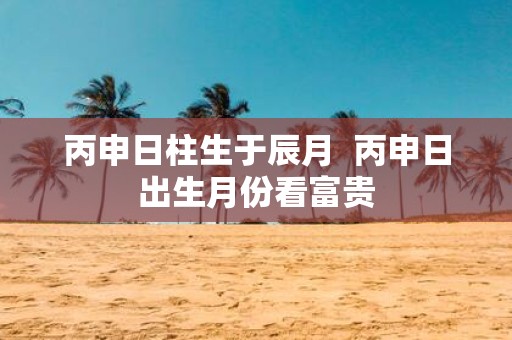 丙申日柱生于辰月 丙申日出生月份看富贵