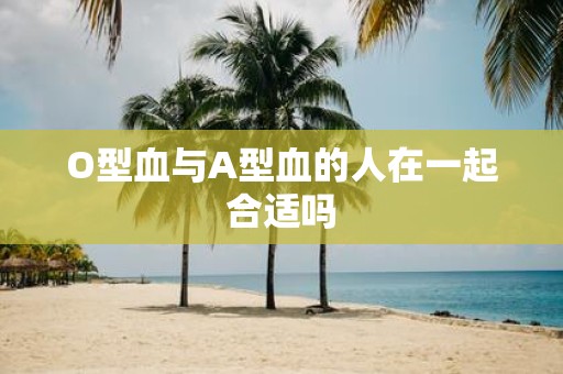 O型血与A型血的人在一起合适吗