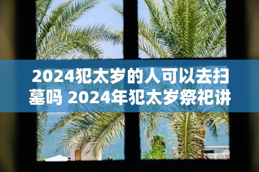 2025犯太岁的人可以去扫墓吗 2025年犯太岁祭祀讲究