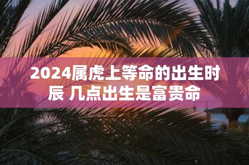 2025属虎上等命的出生时辰 几点出生是富贵命