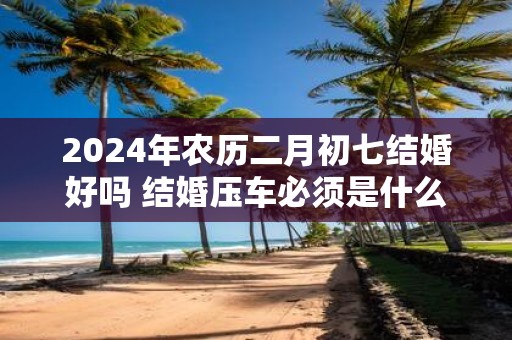 2025年农历二月初七结婚好吗 结婚压车必须是什么人