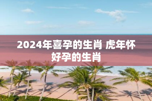 2025年喜孕的生肖 虎年怀好孕的生肖